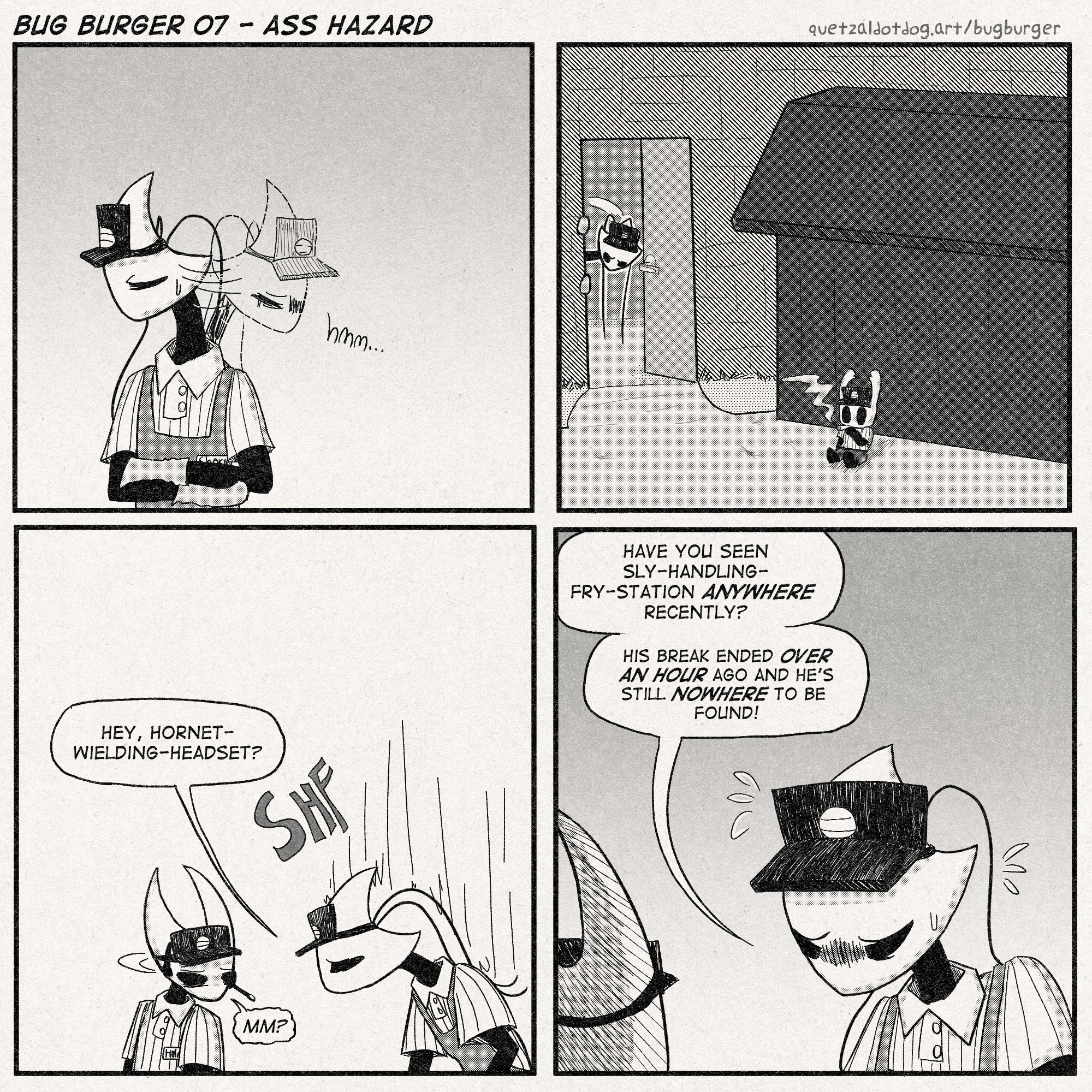 BUG BURGER 07 - ASS HAZARD
quetzaldotdog.art/bugburger
p1: Shakra is looking around for someone worriedly.
p2: Shakra is still looking, this time checking the dumpster out back. The Knight/Little Ghost is sitting against the dumpster and smoking.
p3: Shakra approaches Hornet and lowers herself to her eye level.
Shakra: 'Hey, hornet-wielding-headset?'
Hornet, tired: 'mm?'
p4: Shakra, worriedly: 'Have you seen Sly-Handling-Fry-Station ANYWHERE recently?'
'His break ended over an hour ago and he's still NOWHERE to be found!'