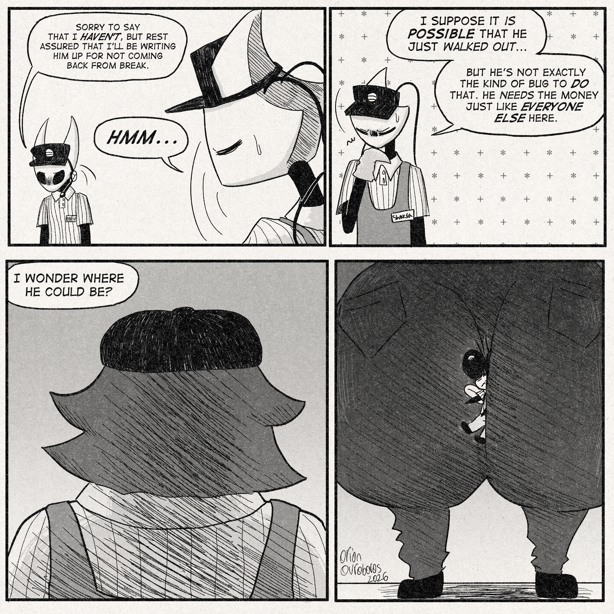 p1: Hornet: 'Sorry to say that I haven't, but rest assured that i'll be writing him up for not coming back from break.'
Shakra, straightening up: 'Hmm...'
p2: Shakra, pondering: 'I suppose it is possible that he just walked out...'
'But he's not exactly the kind of bug to DO that. He needs the money just like everyone else here.'
p3: Menacing shot of lugoli's upper back and head from behind.
Shakra, offscreen: 'I wonder where he could be?'
p4: Horrifying shot of Lugoli's ass. Sly is caught between their cheeks.