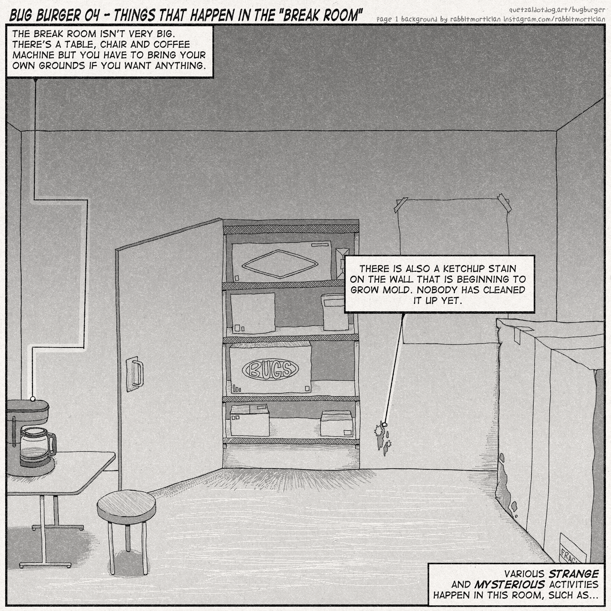 BUG BURGER 04 - THINGS THAT HAPPEN IN THE 'BREAK ROOM'
quetzaldotdog.art/bugburger
page 1 background by rabbitmortician instagram.com/rabbitmortician
one panel takes up the whole page. it shows a big box in the right corner, a coffee machine on a table with a stool to the left, and an entrance/exit in the center, with boxes of stuff visible on a shelf beyond it. one box says 'BUGS'. to the bottom right of the door is a moldy ketchup stain
narration:
'The break room isn't very big. There's a table, chair and coffee machine, but you have to bring your own grounds if you want anything.'
'There is also a ketchup stain on the wall that is beginning to grow mold. Nobody has cleaned it up yet.'
'Various STRANGE and MYSTERIOUS activities happen in this room, such as...'