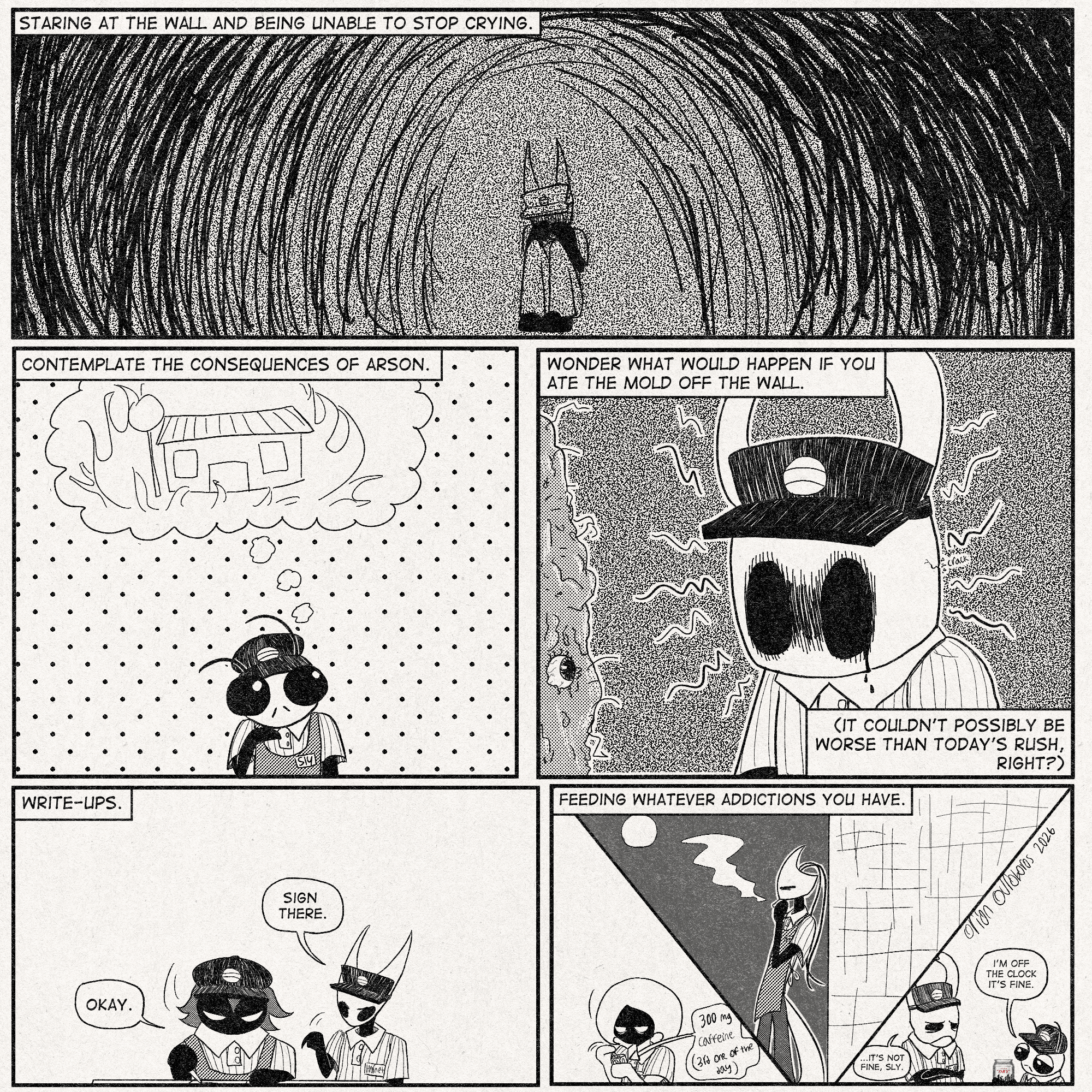 p1: Narration: 'Staring at the wall and being unable to stop crying.'
hornet is in a void of despair. head in her hands, static overlay, the works
p2: Narration: 'Contemplate the consequences of arson.'
Sly is having some beautiful thoughts about the Bug Burger burning down.
p3: Narration: 'Wonder what would happen if you ate the mold off the wall. (It couldn't possibly be worse than today's rush, right?)'
Ghost/The Knight is intensely looking at the mold on the wall (which has been there so long it has evolved eyeballs), crying a little with a small crack on the back side of their mask from stress.
p4: Narration: 'Write-ups.'
Lugoli is being written up for something-or-other.
Hornet: 'Sign there.'
Lugoli: 'Okay.'
p5: Narration: 'Feeding whatever addictions you have.'
Lace is drinking her 3rd 300mg energy drink of the day. Shakra is smoking at night behind the building. Sly has cracked open a Cold One (asahi super dry).
Sly: 'I'm off the clock it's fine.'
Elderbug: '...It's not fine, Sly.'