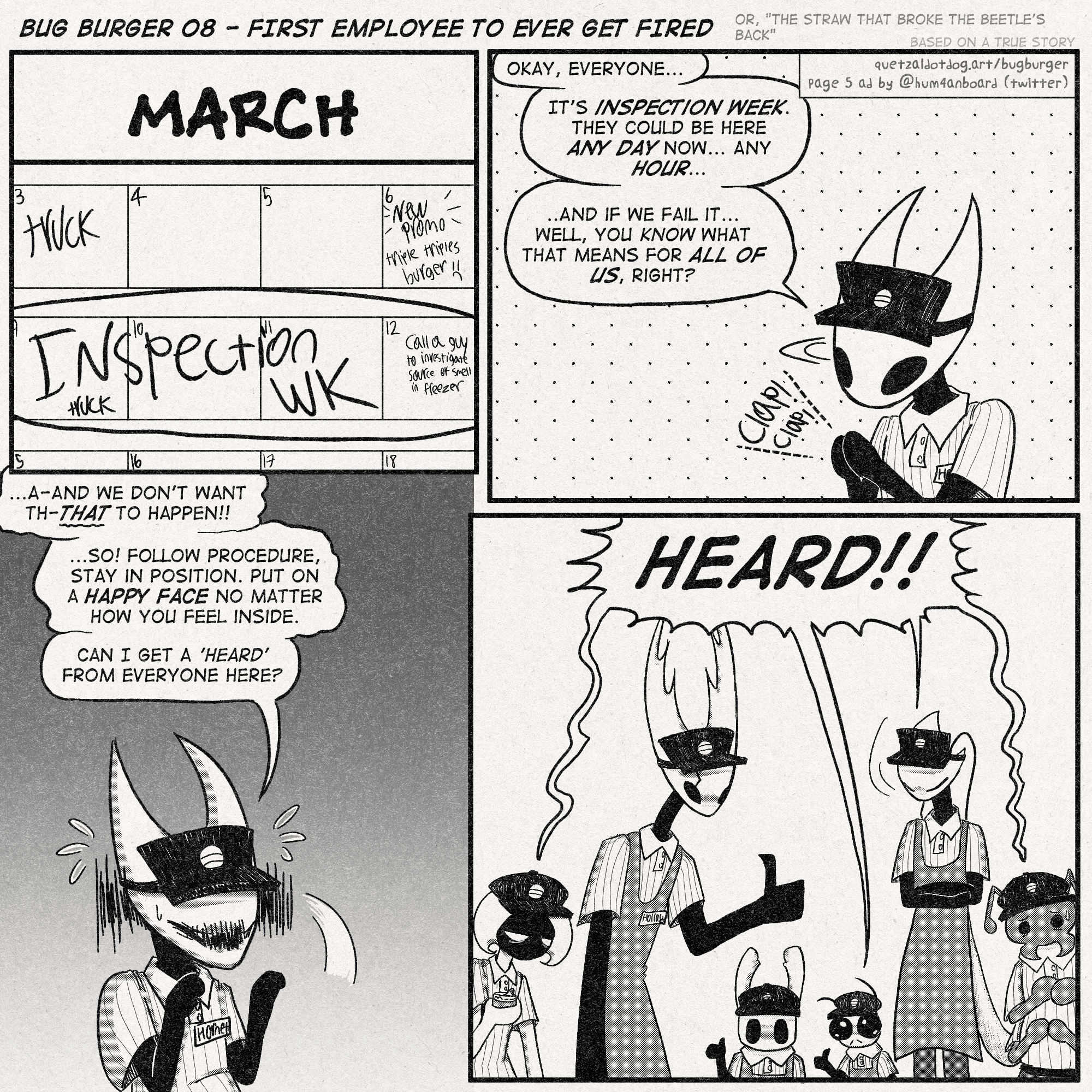 BUG BURGER 08 - FIRST EMPLOYEE TO EVER GET FIRED
(or, 'the straw that broke the beetle's back')
(based on a true story [this is a lie])
(quetzaldotdog.art/bugburger
page 3 ad by @hum4nboard on twitter)

p1: closeup of a calendar, on the month of March. on the third, 'TRUCK' is written. on the 6th, 'NEW PROMO triple triples burger :(' is written.
the week of the 9th to the 12th is circled, labeled as 'INSPECTION WK'. on the 12th a note is also written, 'call a guy to investigate source of smell in freezer'

p2: Hornet claps her hands, making an announcement.
'Okay, everyone...'
'It's inspection week. they could be here any day now... any hour...'
'and if we fail it...well, you know what that means for ALL OF US, right?'

p3: Hornet, nervously:
'A-And we don't want th-THAT to happen!!'
'...so! follow procedure, stay in position. Put on a happy face no matter how you feel inside.'
'Can i get a 'heard' from everyone here?'

p4: Lace, The Hollow Knight, Little Ghost, Sly, Shakra and Bretta are all present.
Everyone: 'Heard!'