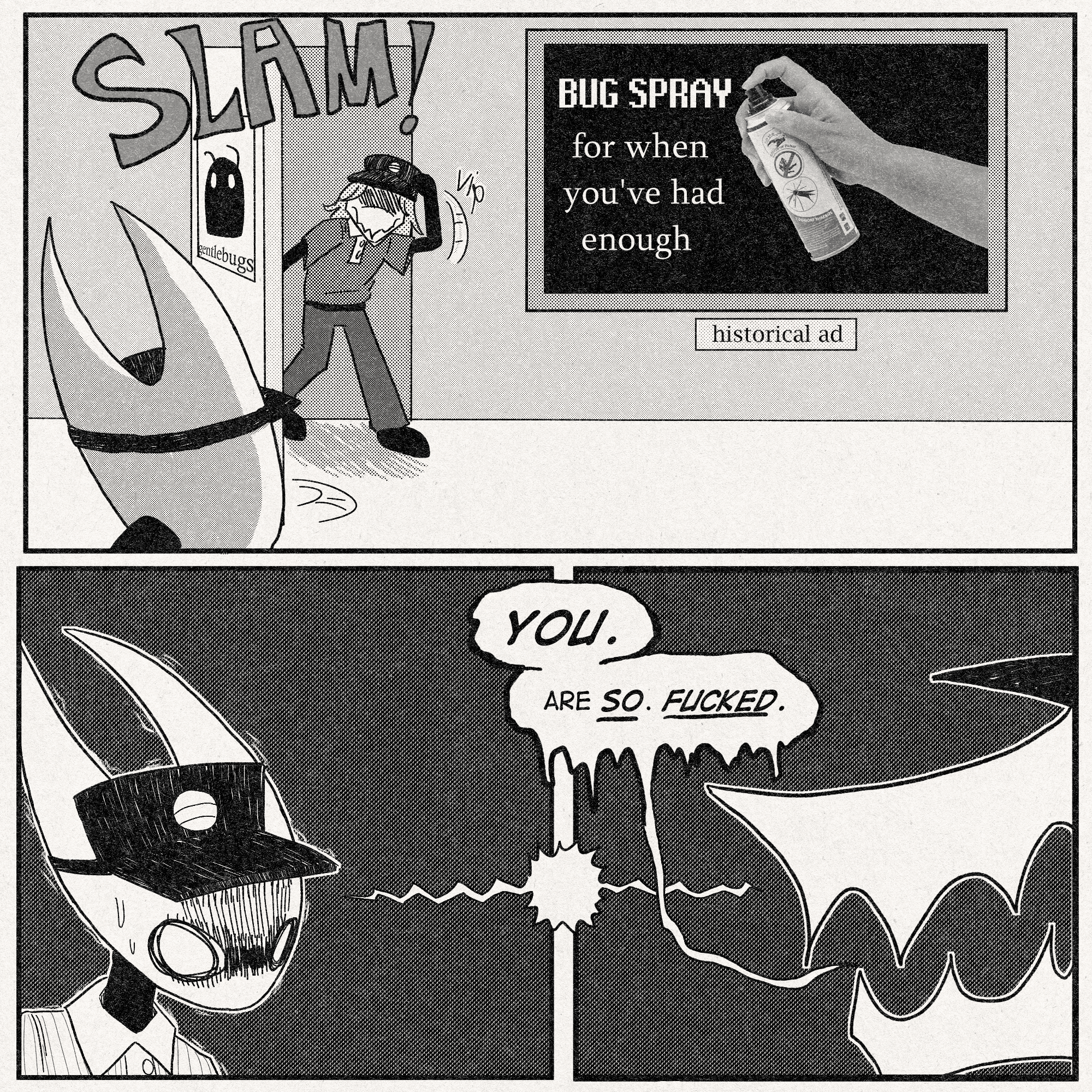 p1: The health inspector, who is revealed to be an anthro muckroach, storms out of the bathroom, slamming the door. Hornet is in the lobby and sees this. On the wall is an ad depicting a human hand with bug spray that reads, 'BUG SPRAY - For when you've had enough.' (this was made by my friend @hum4nboard on twitter, aka @entropyfanatic on tumblr). a plaque beneath it reads, 'historical ad'.
p2-p3: These two panels are connected by a shock line that goes from Hornet to the health inspector.
In panel 2, Hornet is nervous to the point of shaking.
The health inspector glares at her from panel 3.
He says, 'YOU.'
'Are SO. FUCKED.'