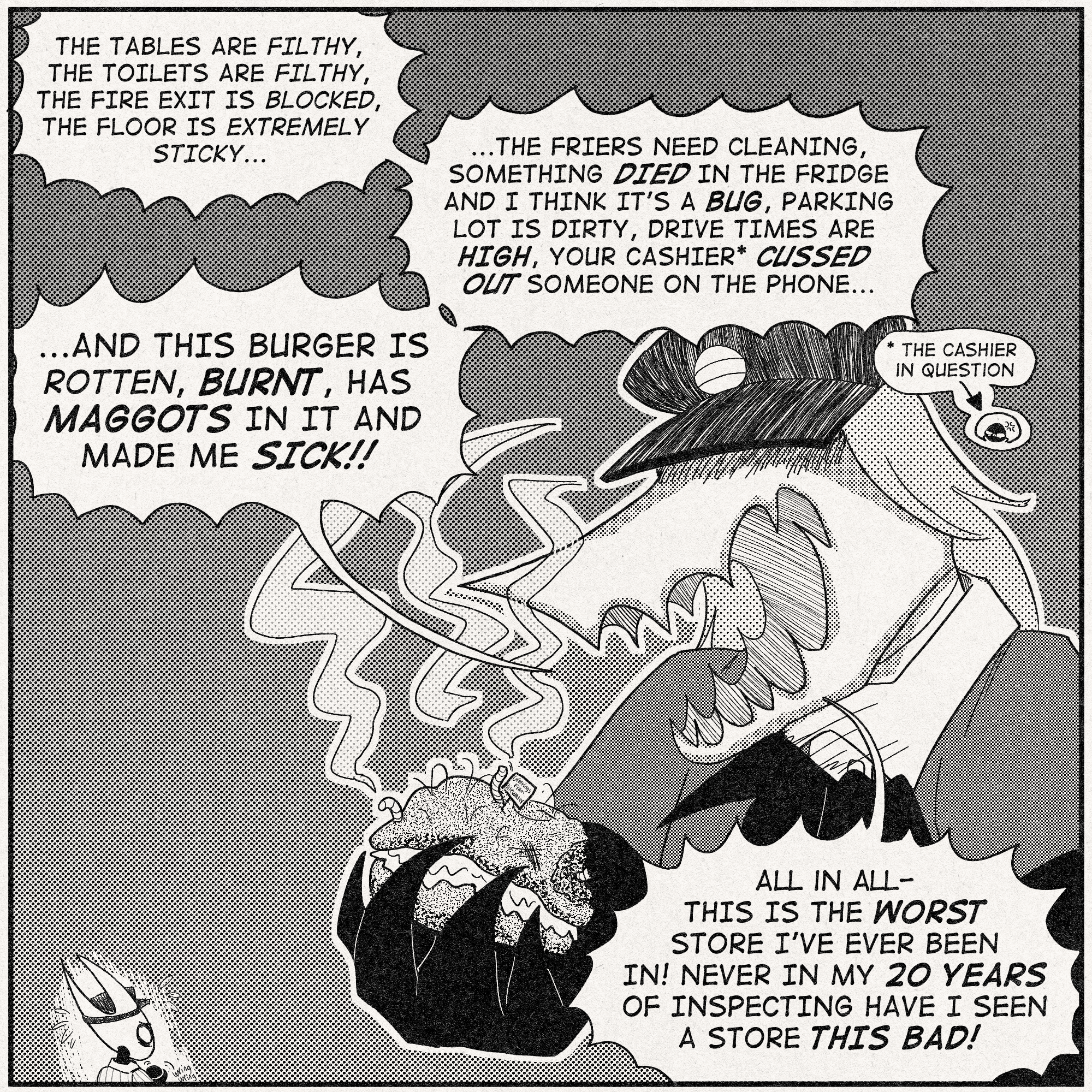 This is one panel that takes up a whole page, depicting the health inspector holding a burger that has received the Lugoli Treatment while ranting about all the problems the store has. Hornet appears smaller and the inspector appears larger for dramatic effect.
Muckroach inspector: ' THE TABLES ARE FILTHY, THE TOILETS ARE FILTHY, THE FIRE EXIT IS BLOCKED, THE FLOOR IS EXTREMELY STICKY...'
'THE FRIERS NEED CLEANING, SOMETHING DIED IN THE FRIDGE AND I THINK IT'S A BUG, THE PARKING LOT IS DIRTY, DRIVE TIMES ARE HIGH, YOUR CASHIER* CUSSED SOMEONE OUT ON THE PHONE...'
(*cashier in question is Lace)
'AND THIS BURGER IS ROTTEN, BURNT, HAS MAGGOTS IN IT AND MADE ME SICK!!'
'ALL IN ALL-THIS IS THE WORST STORE I'VE EVER BEEN IN! NEVER IN MY 20 YEARS OF INSPECTING HAVE I SEEN A STORE THIS BAD!'