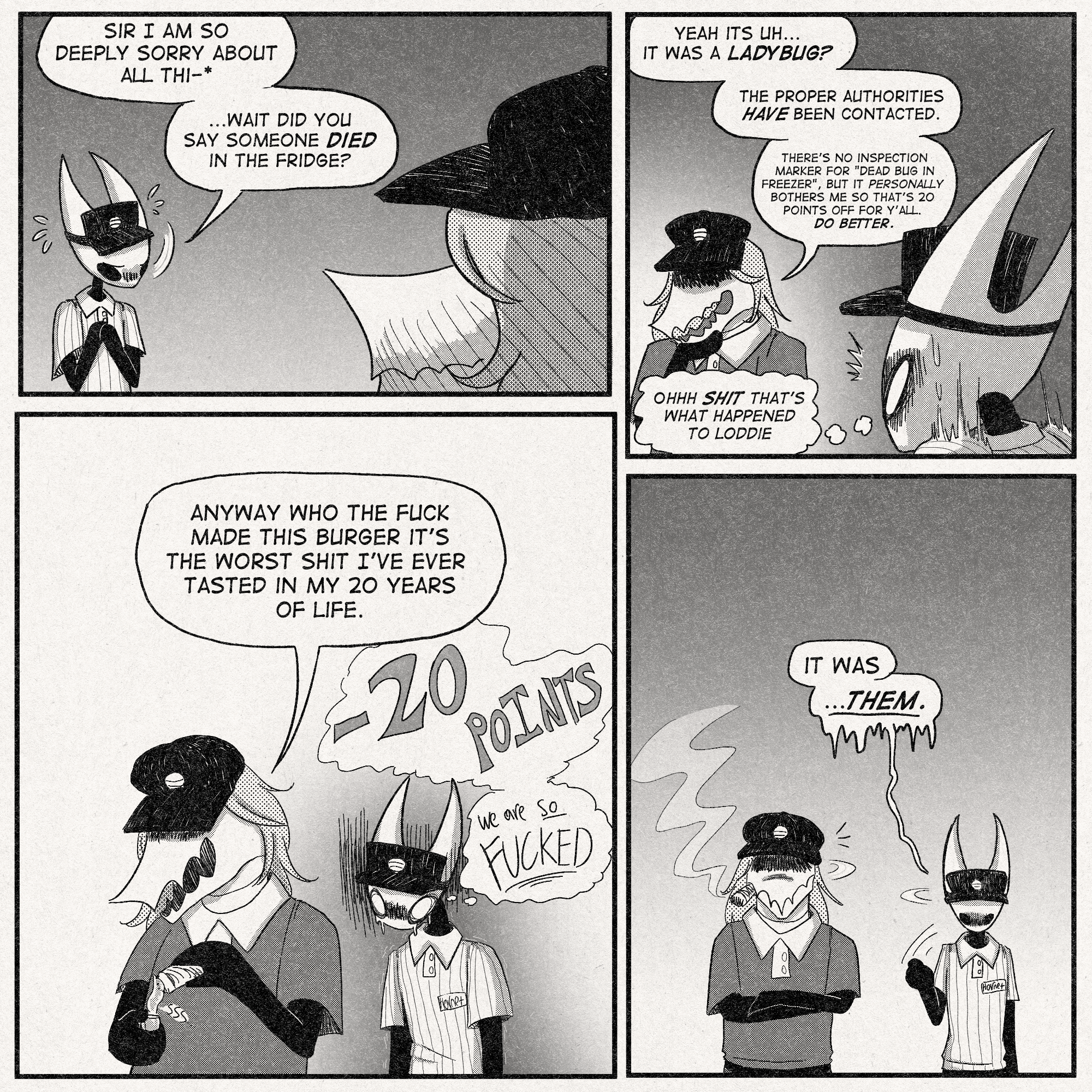 p1: Hornet, apologetic: 'Sir I am so deeply sorry about all thi-'
'...wait did you say someone DIED in the fridge?'
p2: Inspector, thinking: 'Yeah its uh...it was a ladybug? The proper authorities HAVE been contacted. There's no inspection marker for 'dead bug in freezer', but it PERSONALLY bothers me so that's 20 points off for y'all. Do better.'
Hornet, freaking out, thinking: 'OHHHH SHIT *THAT'S* WHAT HAPPENED TO LODDIE'
p3: Inspector, pulling out a cigar to smoke (yes, indoors): 'Anyway who the fuck made this burger it's the worst shit I've ever tasted in my 20 years of life.'
Hornet, still thinking about the 20 point loss: 'we are SO FUCKED'
p4: Hornet turns and points to someone off-panel (and, coincidentally, pointing at the viewer): 'IT WAS'
'THEM.'
