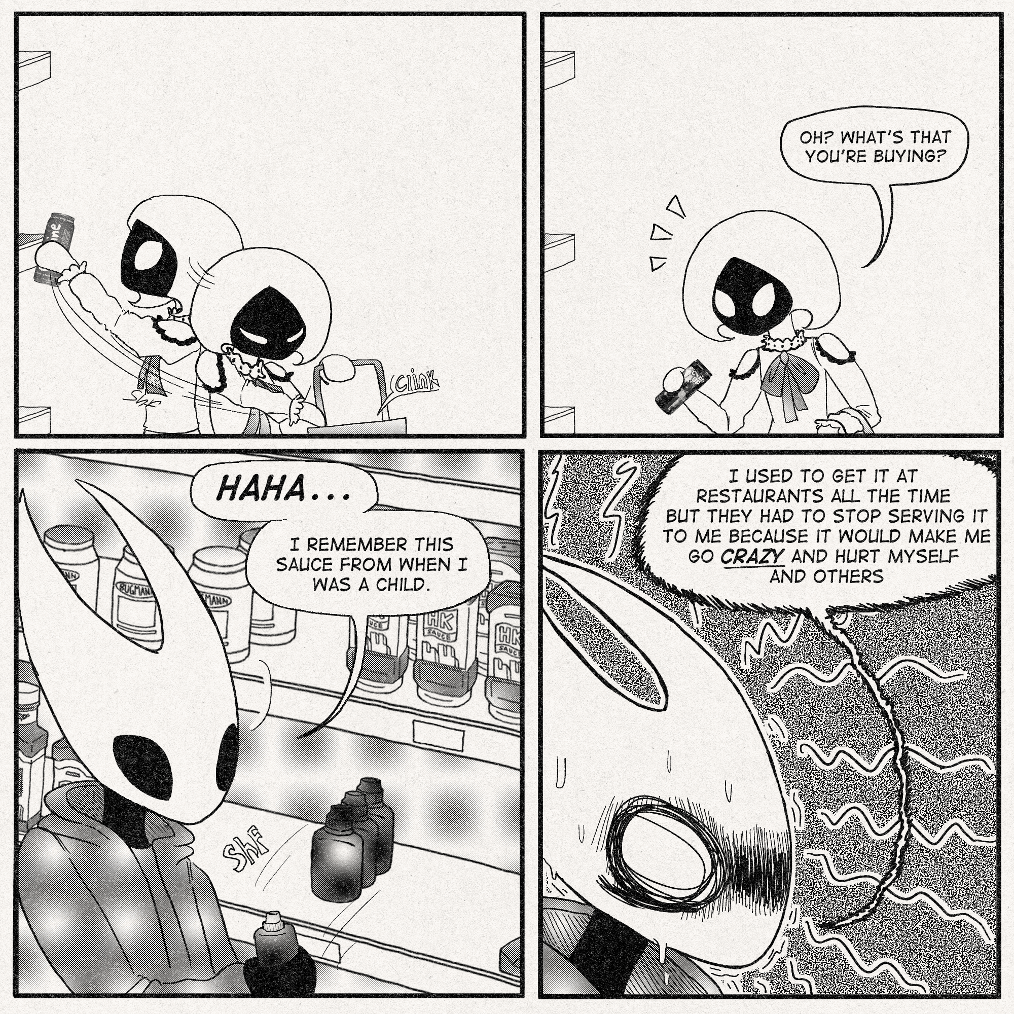 p1: Lace is placing Cocaine Energy Drinks into her basket with a clink.
p2: Lace notices something that the viewer can't see, and pauses while holding her 'I AM FUCKED UP' energy.
Lace: 'Oh? What's that you're buying?'
p3: Hornet is taking a red, unlabelled sauce off the shelf.
Hornet: 'Haha...I remember this sauce from when I was a child.'
p4: Hornet, shaking while having a weird flashback of some kind:
'I used to get it at restaurants all the time but they had to stop serving it to me because it would make me go CRAZY and hurt myself and others'