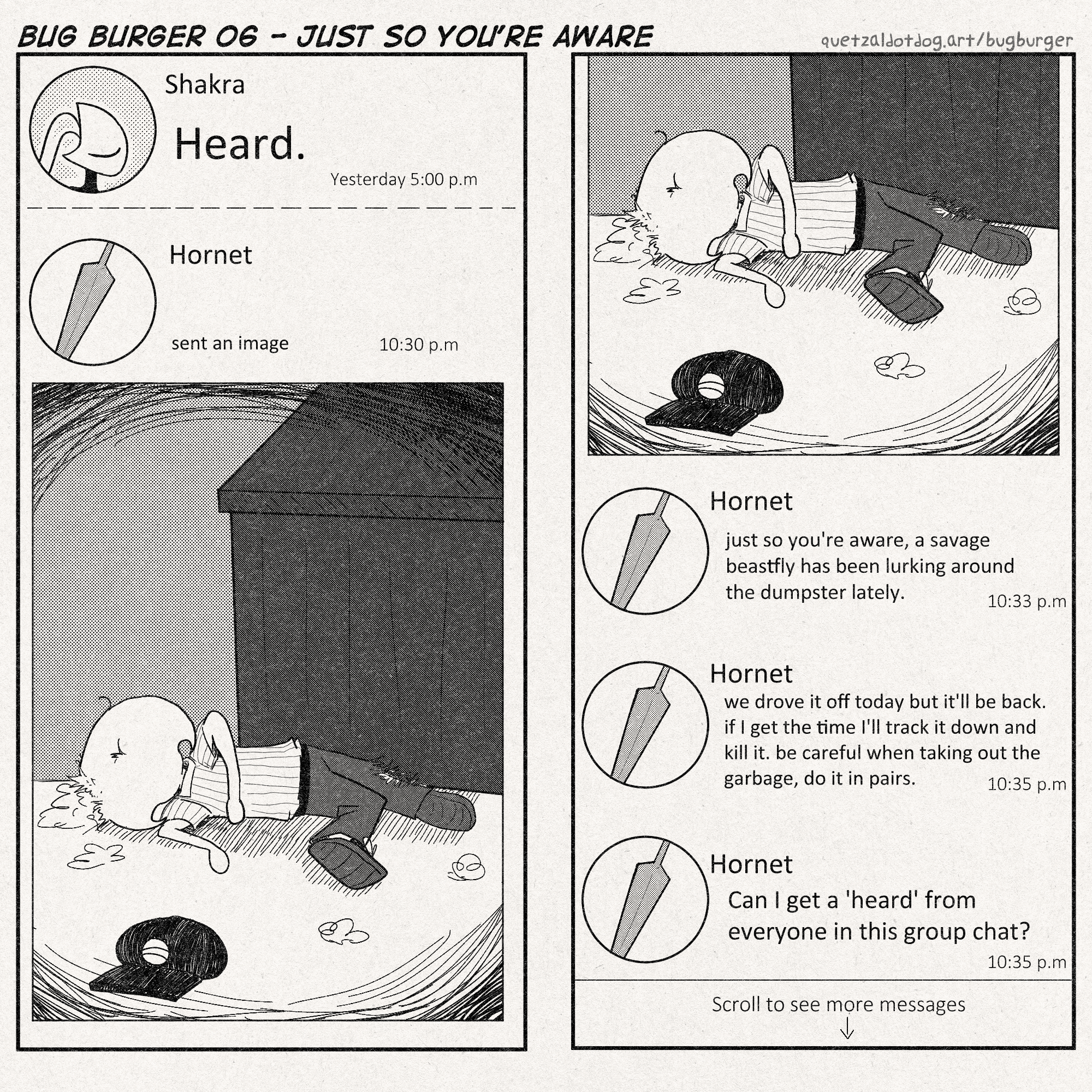 BUG BURGER 06 - JUST SO YOU'RE AWARE
quetzaldotdog.art/bugburger
p1: phone messages app layout. this is consistent throughout the whole comic
Shakra: 'Heard.' (yesterday 5:00 pm)
------
Hornet: (sent an image) (10:30 pm)
Lace is in the family guy death pose by the dumpster. some silk has been strewn about like stuffed animal stuffing.
p2: (image from before again)
Hornet: Just so you're aware, a savage beastfly has been lurking around the dumpster lately. (10:33 pm)
Hornet: We drove it off today but it'll be back. if I get the time I'll track it down and kill it. Be careful when taking out the garbage, do it in pairs. (10:35 pm)
Hornet: Can I get a 'Heard' from everyone in this group chat? (10:35 pm)
(scroll to see more messages)