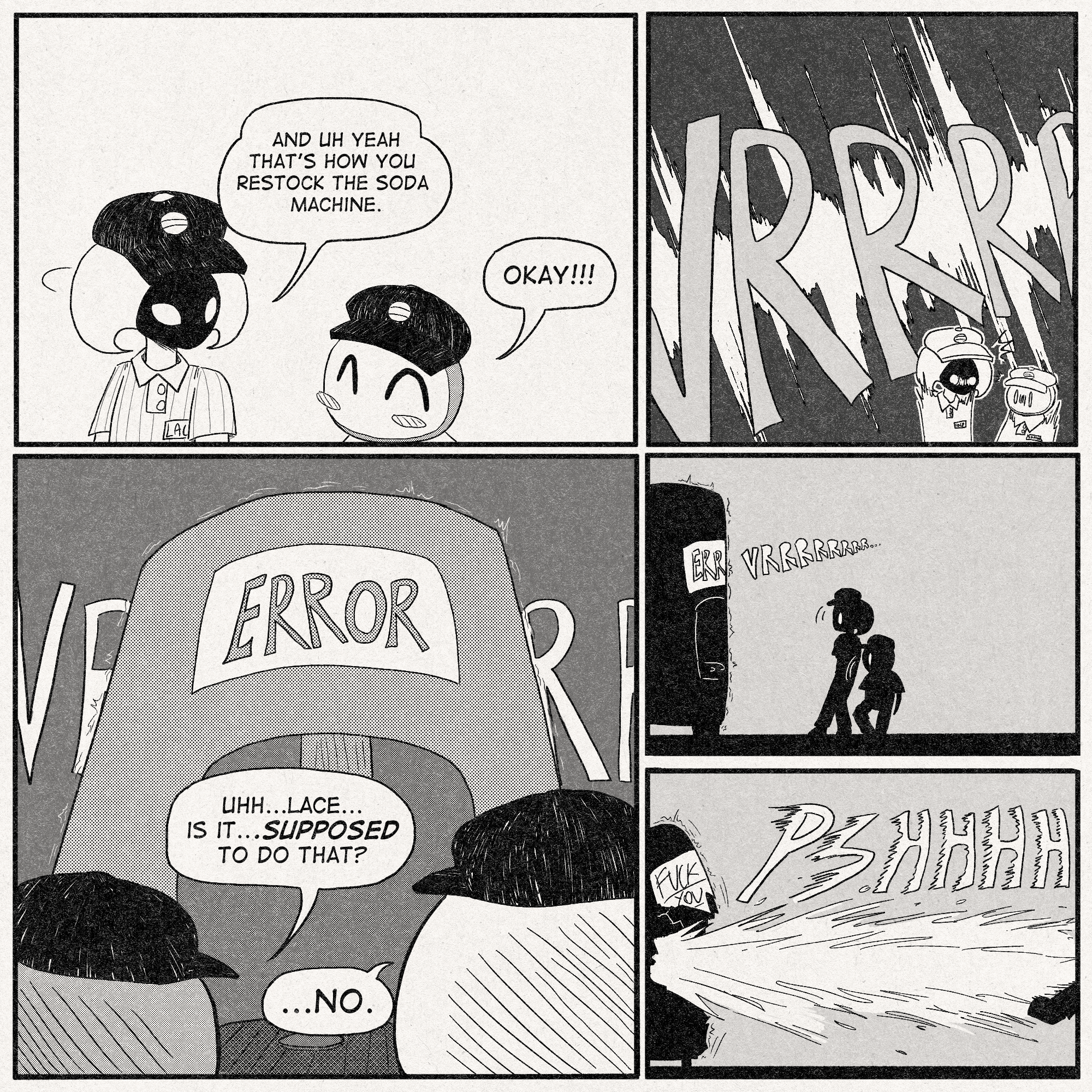 p1: Lace turns to Sherma while speaking.
Lace: 'And uh yeah that's how you restock the soda machine.'
Sherma, jolly: 'Okay!!!'
p2: Suddenly, an incredibly loud 'VRRRRRRRRRR' startles the two bugs.
p3: The soda machine is vibrating and VRRRR-ing with 'ERROR' text appearing on its screen.
Sherma: 'Uhh...Lace...Is it...Supposed to do that?'
Lace: '...No.'
p4: Lace and Sherma slowly back away from the machine.