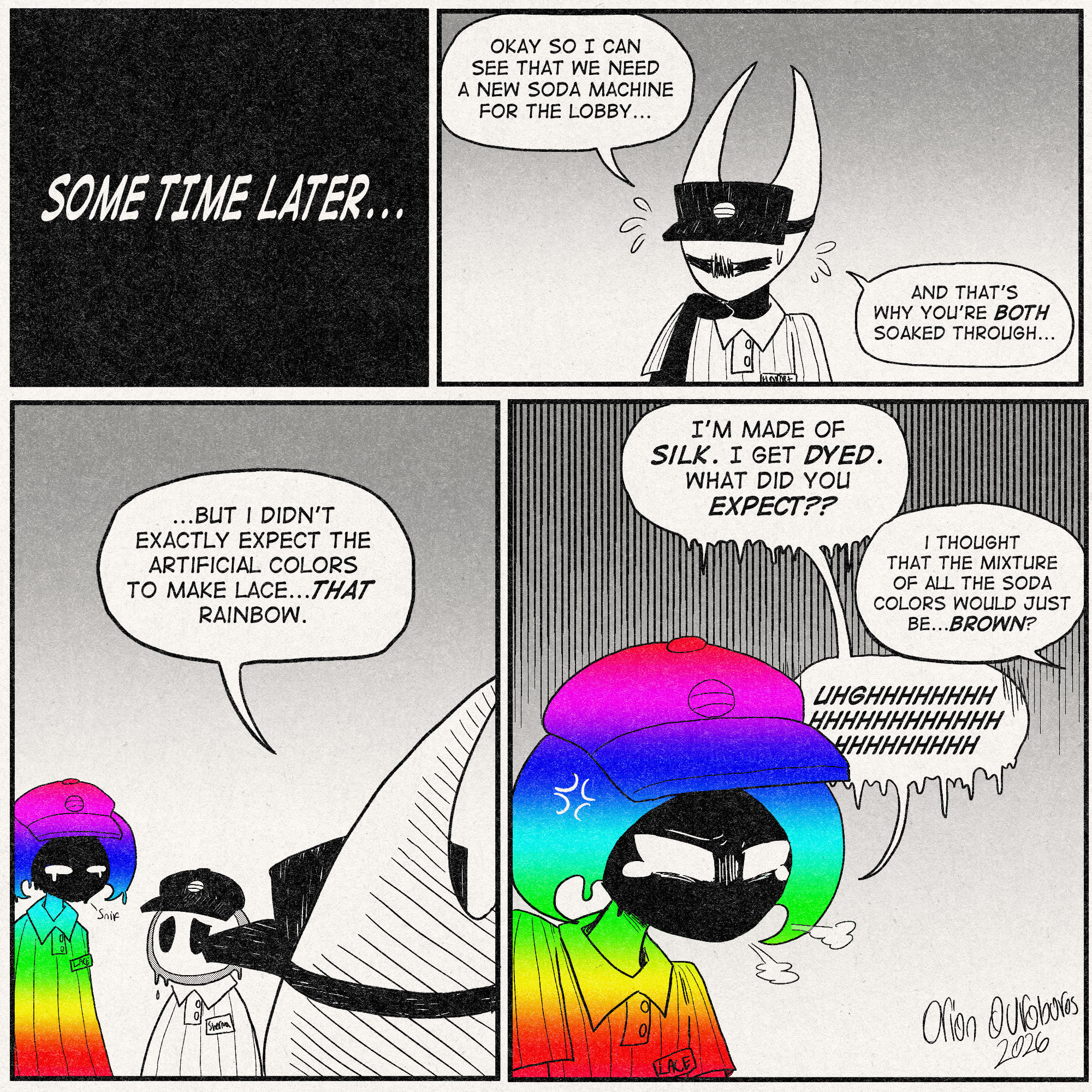p1: Narration: 'SOME TIME LATER...'
p2: Hornet is speaking with narrowed eyes and her claw on her chin.
Hornet: 'Okay so I can see that we need a new soda machine for the lobby...And that's why you're BOTH soaked through...'
p3: Lace is fucking rainbow. She is standing next to Sherma, who looks up at her with genuine worry on his face.
Hornet, continuing: '...But I didn't exactly expect the artificial colors to make Lace...THAT rainbow.'
p4: Lace is pissed off at this whole situation.
Lace: 'I'm made of SILK. I get DYED. What did you EXPECT??'
Hornet, offscreen: 'I thought that the mixture of all the soda colors would just be...Brown?'
Lace, still upset: 'UGHHHHHHHHHHHHHHHHHHHHHHHHHHHHHHH'
