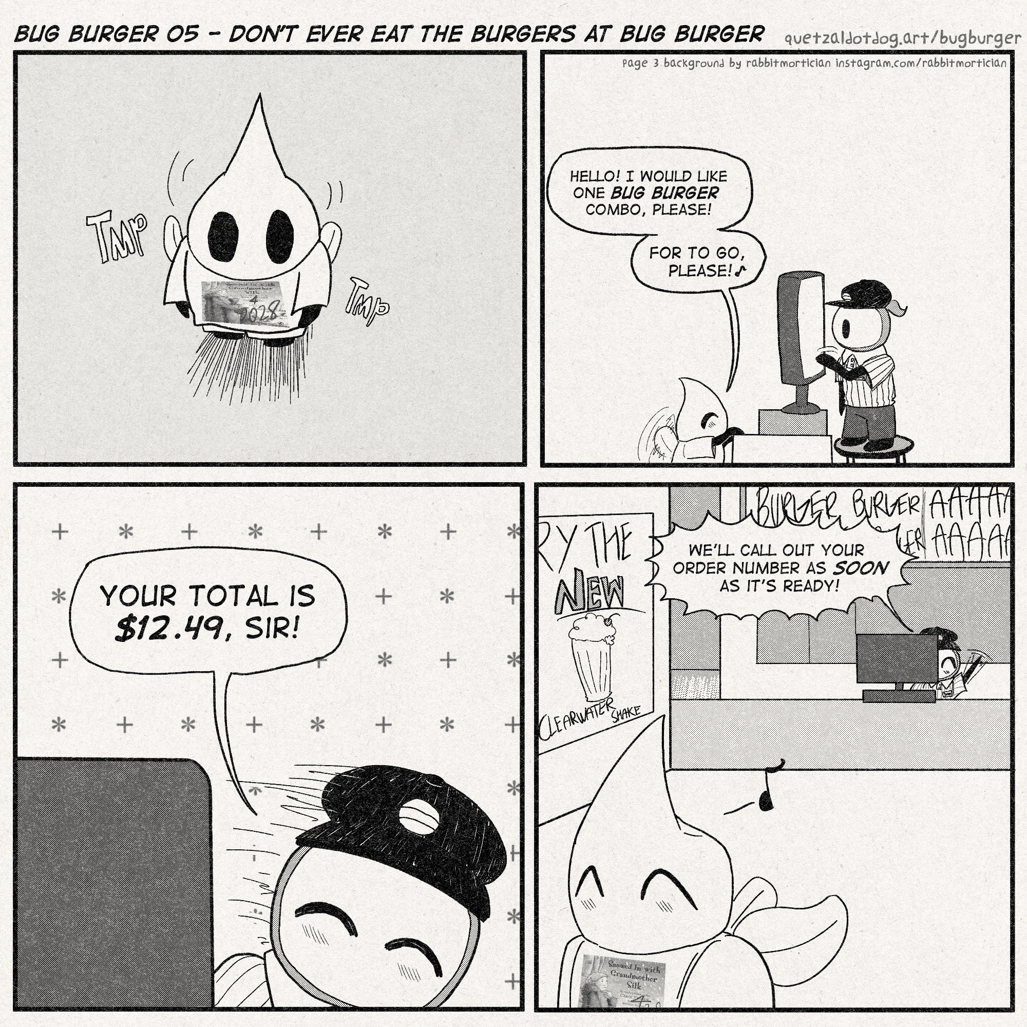 BUG BURGER 05 - DON'T EVER EAT THE BURGERS AT BUG BURGER
quetzaldotdog.art/bugburger
p1: pilby, wearing a weird shirt that has the cover of the book 'snowed in with grandmother silk' and the text '4 2028' edited over that, walks up to the register. he is short as hell
p2: pilby is at the register. sherma is manning it. sherma is also short as hell and needs a stool to reach the POS system
Pilby: 'Hello! I would like one BUG BURGER combo, please! For to go, please!'
p3: Sherma smiles down at Pilby. Sherma doesn't have a mouth but you can still tell he's smiling.
Sherma: 'Your total is $12.49, sir!'
p4: Pilby walks off to go sit somewhere. In the background is an advertisement for the NEW CLEARWATER SHAKE. the menu above Sherma is inexplicably screaming.
Sherma: 'We'll call out your order number as *soon* as it's ready!'