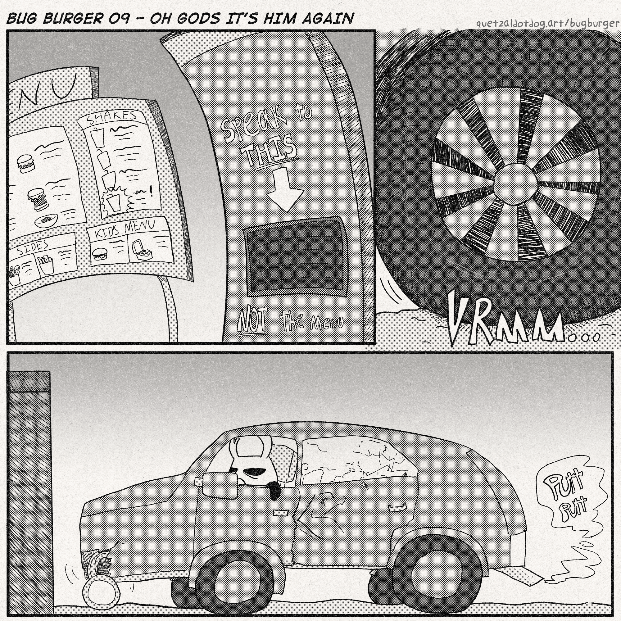 BUG BURGER 09 - OH GODS IT'S HIM AGAIN
quetzaldotdog.art/bugburger
p1: Image of the menu and the drive thru speaker at a slightly curved angle. On the speaker pillar it is written, 'SPEAK TO THIS (arrow pointing at speaker) NOT THE MENU'
p2: closeup of a car's wheels, rolling with a 'vrrrrm' sound
p3: Zote of Hollow Knight Zoteboat fame is in his busted up shitbox, pulling up to the drive thru speaker. A light is busted, there is a dent in the center, the back window is cracked, and it is loudly 'putt putt'-ing.