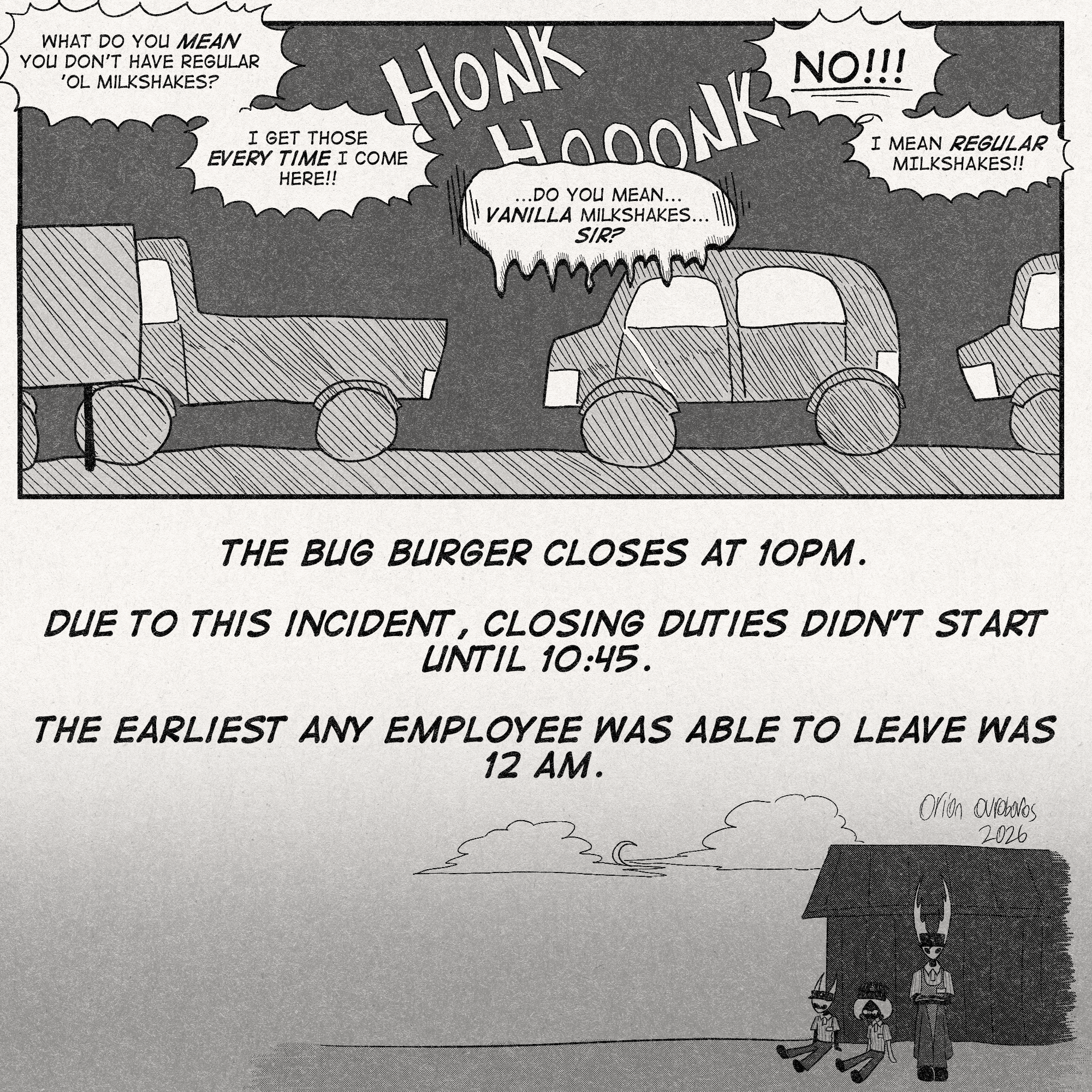 p1: Shot of the backed-up drive-thru. Cars are honking while Lace and Zote bicker.
Zote: 'What do you MEAN you don't have regular 'ol milkshakes?'
'I GET THOSE *EVERY TIME* I COME HERE!!'
Lace: '...Do you mean...VANILLA milkshakes...SIR?'
Zote: 'NO!!!'
'I MEAN *REGULAR* MILKSHAKES!!'
p2: Shot of Hornet, Lace, and The Hollow Knight sitting at the dumpster behind the building in the dead of night. Lace seems especially upset.
Narrative text reads, 'THE BUG BURGER CLOSES AT 10PM. DUE TO THIS INCIDENT, CLOSING DUTIES DIDN'T START UNTIL 10:45. THE EARLIEST ANY EMPLOYEE WAS ABLE TO LEAVE WAS 12 AM.'