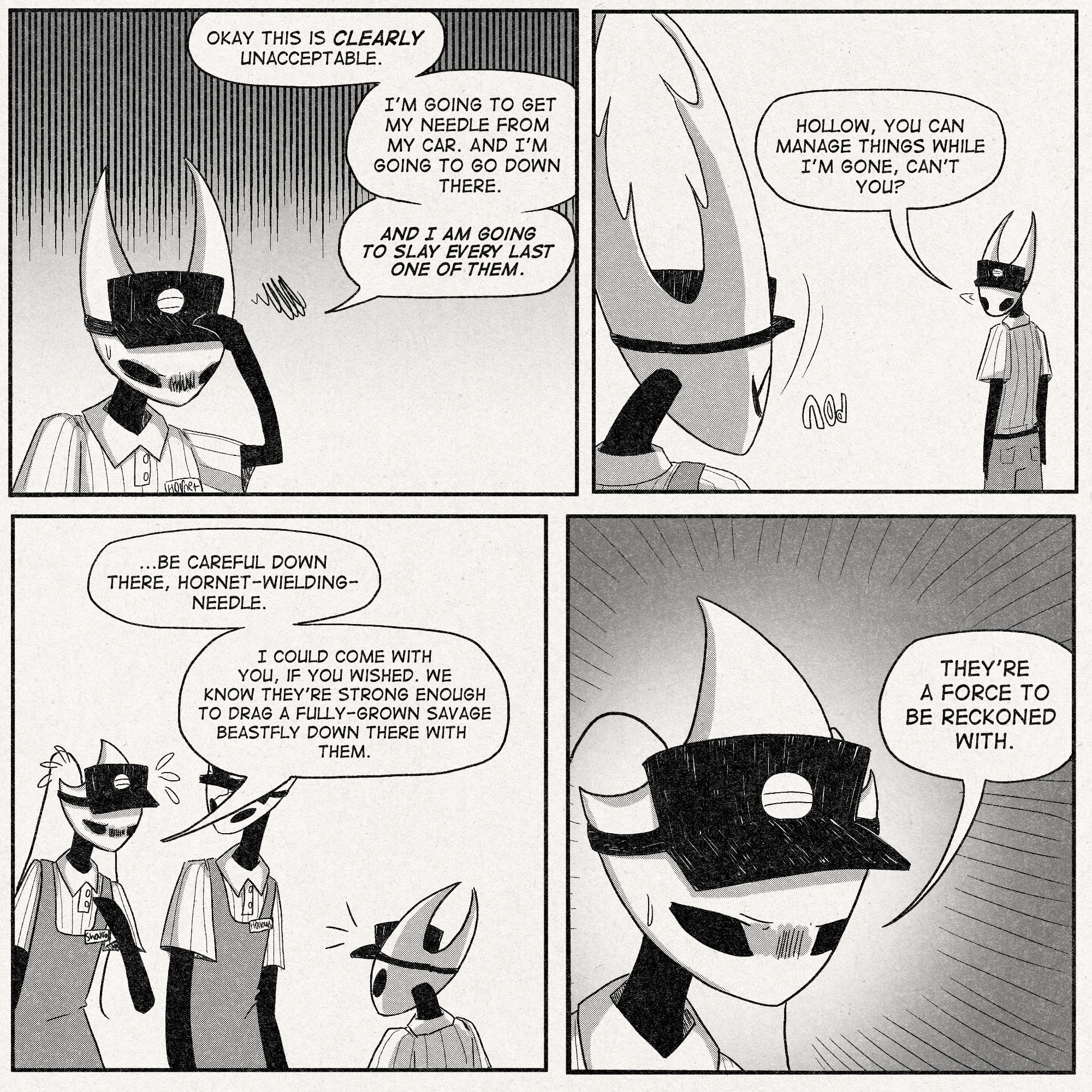 p1: Hornet, exasperated: 'Okay this is CLEARLY unacceptable. I'm going to get my needle from my car. And i'm going to go down there. And I am going to slay every last one of them.'
p2: Hornet turns to her sibling, The Hollow Knight.
Hornet: 'Hollow, you can manage things while I'm gone, can't you?'
p3: Shakra enters the conversation with concern.
Shakra: '...Be careful down there, hornet-wielding-needle. I could come with you if you wished. We know they're strong enough to drag a fully-grown savage beastfly down there with them.'
p4: Dramatic closeup of Shakra's face.
Shakra: 'they're a force to be reckoned with.'