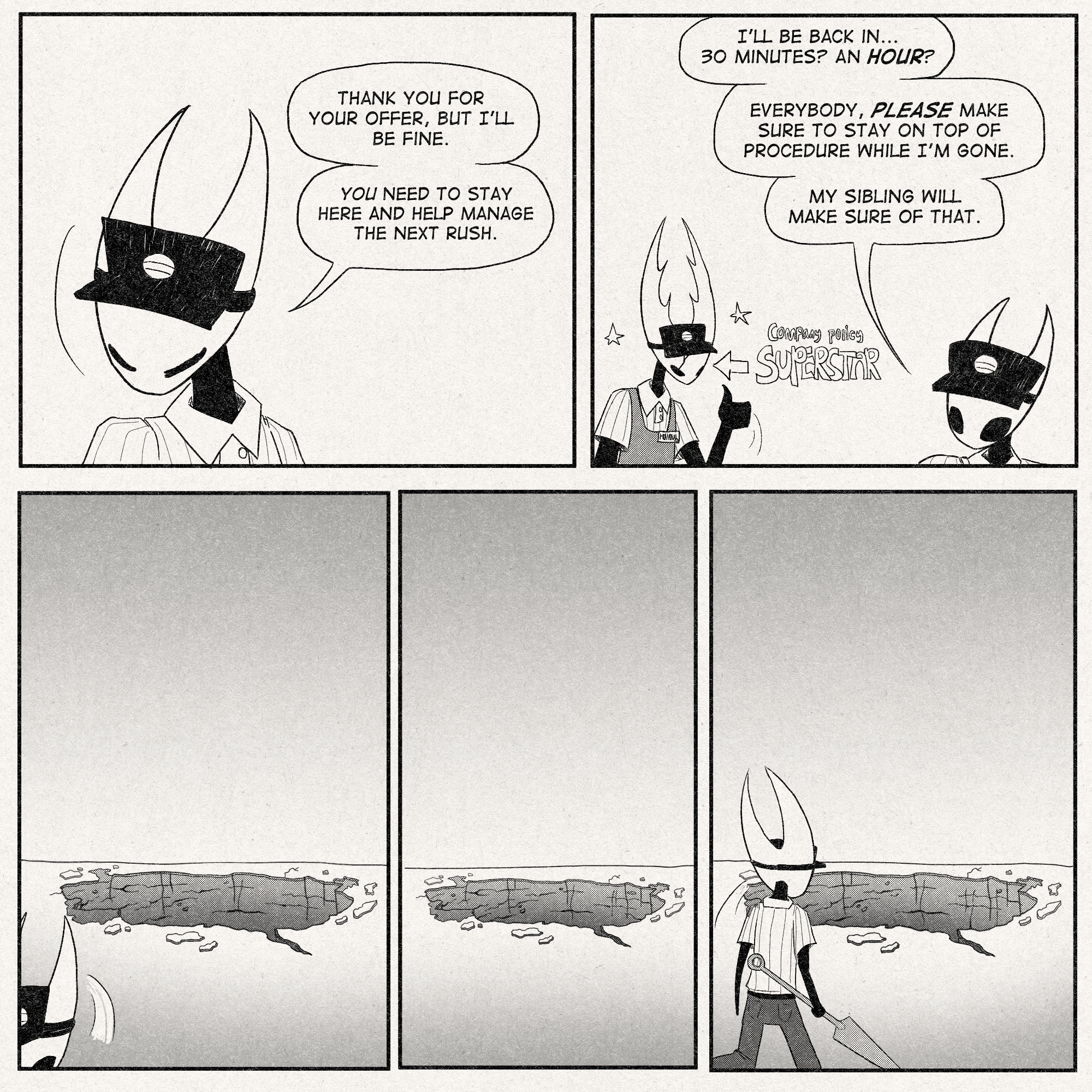 p1: Hornet bows her head in self-confidence.
Hornet: 'Thank you for your offer, but I'll be fine. YOU need to stay here and help manage the next rush.'
p2: Hornet continues on with what she's saying while Hollow gives a thumbs-up.
Hornet: 'I'll be back in...30 minutes? An hour? Everybody, PLEASE make sure to stay on top of procedure while I'm gone. My sibling will make sure of that.'
An arrow points to Hollow that reads, 'COMPANY POLICY SUPERSTAR'
p3: Hornet walks offscreen, the pit in view.
p4: Pit is in view, no hornet in sight.
p5: Hornet returns, walking towards the pit with needle in claw.